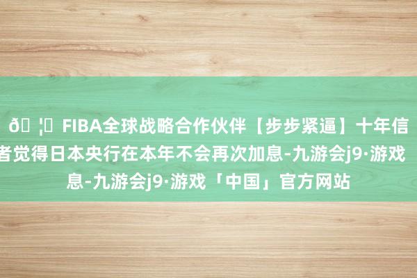 🦄FIBA全球战略合作伙伴【步步紧逼】十年信誉平台市集参与者觉得日本央行在本年不会再次加息-九游会j9·游戏「中国」官方网站