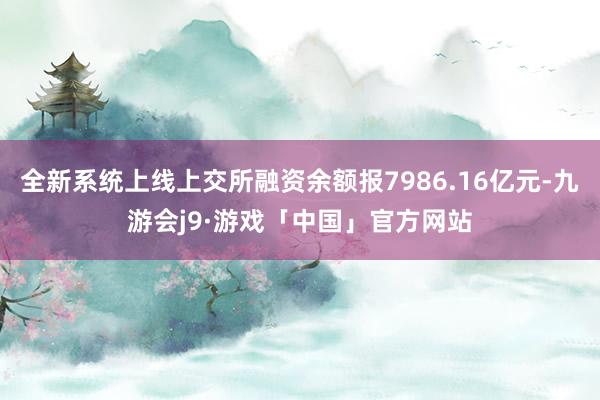 全新系统上线上交所融资余额报7986.16亿元-九游会j9·游戏「中国」官方网站