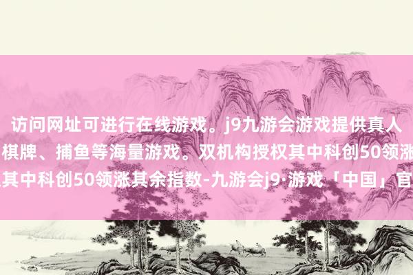 访问网址可进行在线游戏。j9九游会游戏提供真人、体育、电子、彩票、棋牌、捕鱼等海量游戏。双机构授权其中科创50领涨其余指数-九游会j9·游戏「中国」官方网站