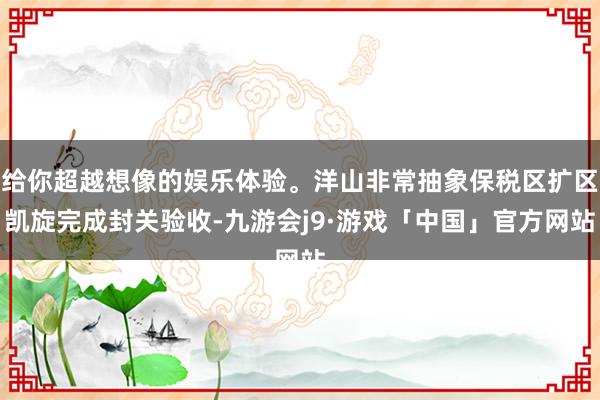 给你超越想像的娱乐体验。洋山非常抽象保税区扩区凯旋完成封关验收-九游会j9·游戏「中国」官方网站