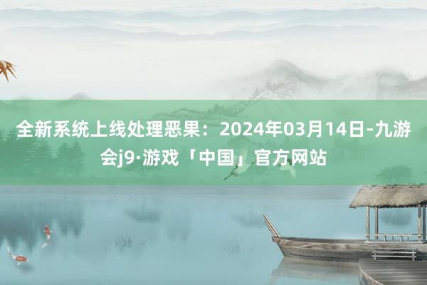 全新系统上线处理恶果：2024年03月14日-九游会j9·游戏「中国」官方网站