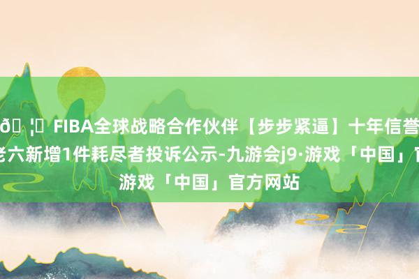 🦄FIBA全球战略合作伙伴【步步紧逼】十年信誉平台朱老六新增1件耗尽者投诉公示-九游会j9·游戏「中国」官方网站