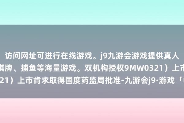 访问网址可进行在线游戏。j9九游会游戏提供真人、体育、电子、彩票、棋牌、捕鱼等海量游戏。双机构授权9MW0321）上市肯求取得国度药监局批准-九游会j9·游戏「中国」官方网站