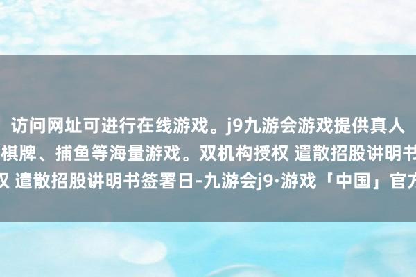 访问网址可进行在线游戏。j9九游会游戏提供真人、体育、电子、彩票、棋牌、捕鱼等海量游戏。双机构授权 遣散招股讲明书签署日-九游会j9·游戏「中国」官方网站