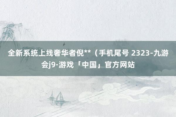 全新系统上线奢华者倪**（手机尾号 2323-九游会j9·游戏「中国」官方网站