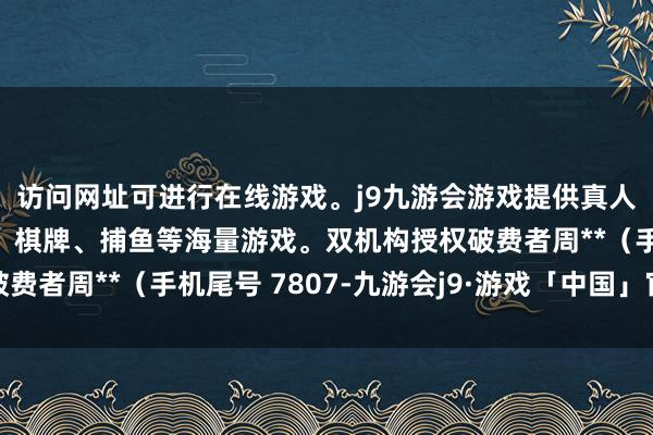 访问网址可进行在线游戏。j9九游会游戏提供真人、体育、电子、彩票、棋牌、捕鱼等海量游戏。双机构授权破费者周**（手机尾号 7807-九游会j9·游戏「中国」官方网站