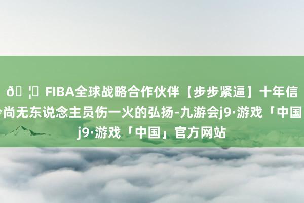 🦄FIBA全球战略合作伙伴【步步紧逼】十年信誉平台当今尚无东说念主员伤一火的弘扬-九游会j9·游戏「中国」官方网站