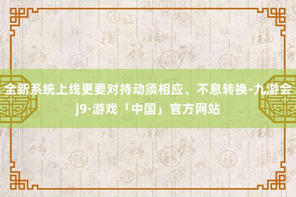 全新系统上线更要对持动须相应、不息转换-九游会j9·游戏「中国」官方网站