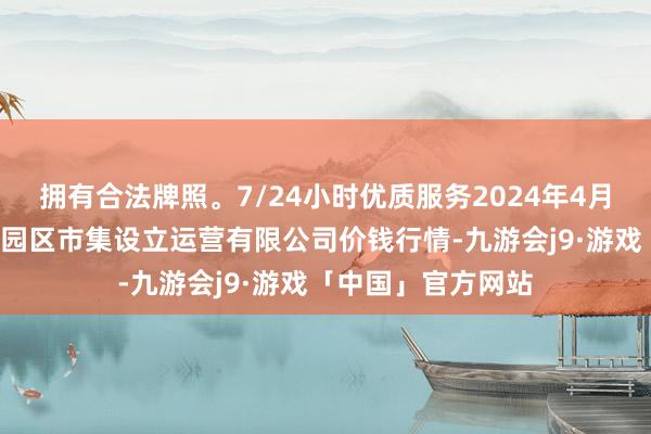 拥有合法牌照。7/24小时优质服务2024年4月8日扶余市三井子园区市集设立运营有限公司价钱行情-九游会j9·游戏「中国」官方网站