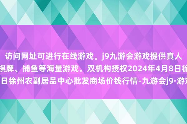 访问网址可进行在线游戏。j9九游会游戏提供真人、体育、电子、彩票、棋牌、捕鱼等海量游戏。双机构授权2024年4月8日徐州农副居品中心批发商场价钱行情-九游会j9·游戏「中国」官方网站