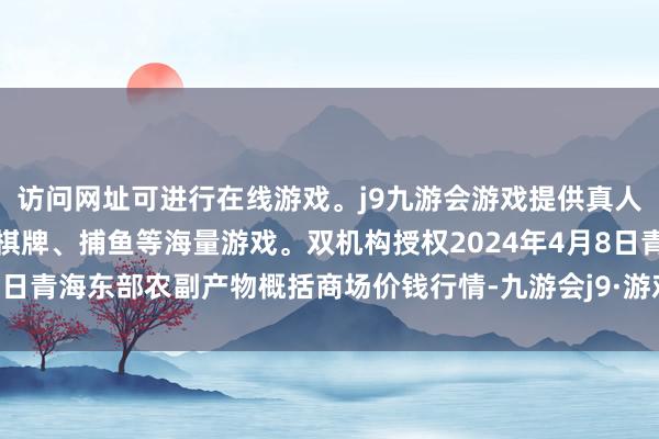 访问网址可进行在线游戏。j9九游会游戏提供真人、体育、电子、彩票、棋牌、捕鱼等海量游戏。双机构授权2024年4月8日青海东部农副产物概括商场价钱行情-九游会j9·游戏「中国」官方网站