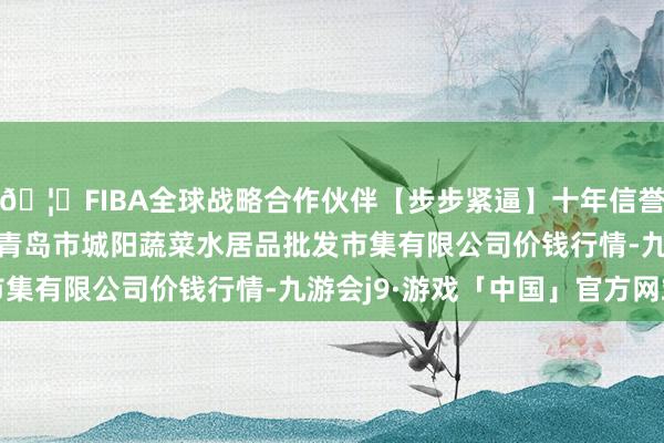 🦄FIBA全球战略合作伙伴【步步紧逼】十年信誉平台2024年4月8日青岛市城阳蔬菜水居品批发市集有限公司价钱行情-九游会j9·游戏「中国」官方网站