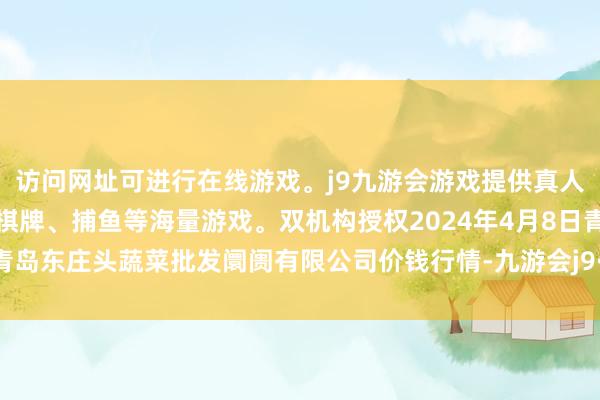 访问网址可进行在线游戏。j9九游会游戏提供真人、体育、电子、彩票、棋牌、捕鱼等海量游戏。双机构授权2024年4月8日青岛东庄头蔬菜批发阛阓有限公司价钱行情-九游会j9·游戏「中国」官方网站