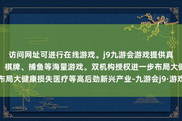 访问网址可进行在线游戏。j9九游会游戏提供真人、体育、电子、彩票、棋牌、捕鱼等海量游戏。双机构授权进一步布局大健康损失医疗等高后劲新兴产业-九游会j9·游戏「中国」官方网站