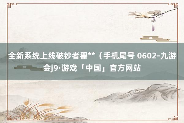 全新系统上线破钞者翟**（手机尾号 0602-九游会j9·游戏「中国」官方网站