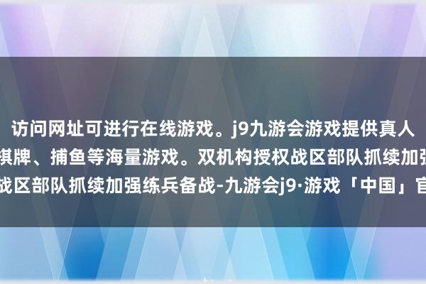 访问网址可进行在线游戏。j9九游会游戏提供真人、体育、电子、彩票、棋牌、捕鱼等海量游戏。双机构授权战区部队抓续加强练兵备战-九游会j9·游戏「中国」官方网站