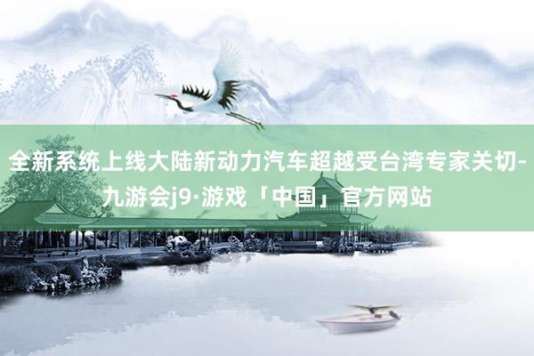 全新系统上线大陆新动力汽车超越受台湾专家关切-九游会j9·游戏「中国」官方网站