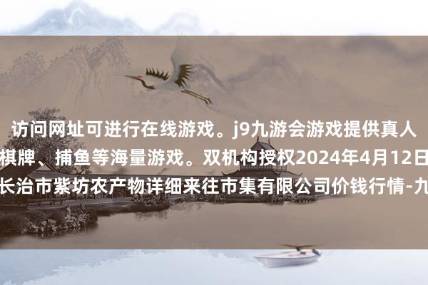 访问网址可进行在线游戏。j9九游会游戏提供真人、体育、电子、彩票、棋牌、捕鱼等海量游戏。双机构授权2024年4月12日山西省长治市紫坊农产物详细来往市集有限公司价钱行情-九游会j9·游戏「中国」官方网站