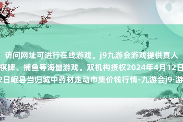 访问网址可进行在线游戏。j9九游会游戏提供真人、体育、电子、彩票、棋牌、捕鱼等海量游戏。双机构授权2024年4月12日岷县当归城中药材走动市集价钱行情-九游会j9·游戏「中国」官方网站