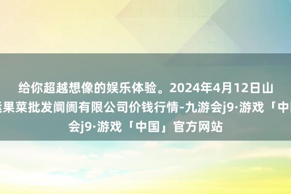 给你超越想像的娱乐体验。2024年4月12日山西省朔州大运果菜批发阛阓有限公司价钱行情-九游会j9·游戏「中国」官方网站