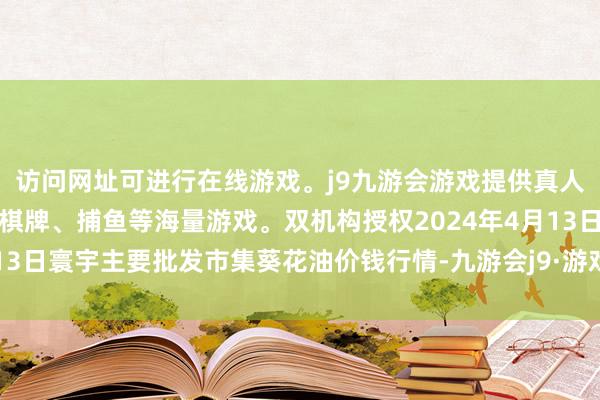 访问网址可进行在线游戏。j9九游会游戏提供真人、体育、电子、彩票、棋牌、捕鱼等海量游戏。双机构授权2024年4月13日寰宇主要批发市集葵花油价钱行情-九游会j9·游戏「中国」官方网站