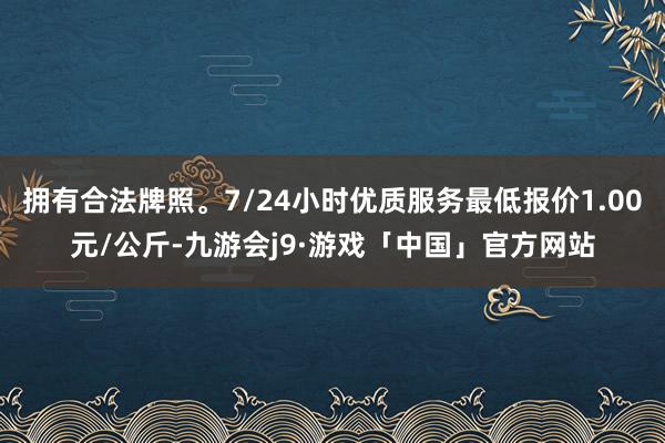 拥有合法牌照。7/24小时优质服务最低报价1.00元/公斤-九游会j9·游戏「中国」官方网站