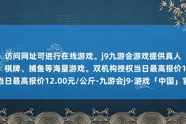 访问网址可进行在线游戏。j9九游会游戏提供真人、体育、电子、彩票、棋牌、捕鱼等海量游戏。双机构授权当日最高报价12.00元/公斤-九游会j9·游戏「中国」官方网站