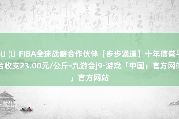 🦄FIBA全球战略合作伙伴【步步紧逼】十年信誉平台收支23.00元/公斤-九游会j9·游戏「中国」官方网站