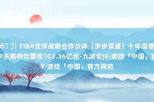 🦄FIBA全球战略合作伙伴【步步紧逼】十年信誉平台其中东鹏特饮营收103.36亿元-九游会j9·游戏「中国」官方网站