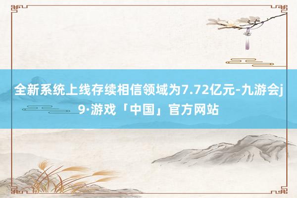 全新系统上线存续相信领域为7.72亿元-九游会j9·游戏「中国」官方网站