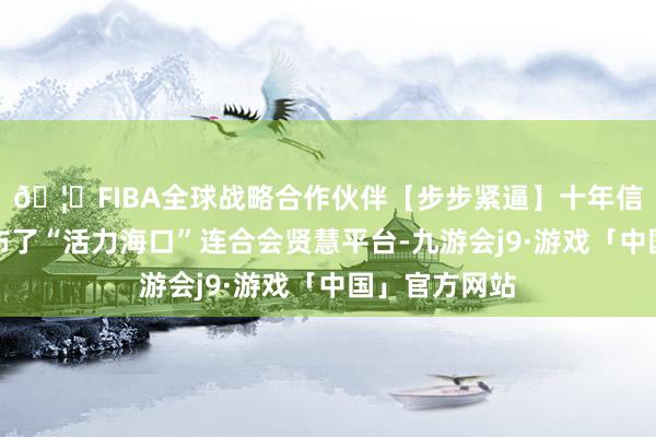 🦄FIBA全球战略合作伙伴【步步紧逼】十年信誉平台并发布了“活力海口”连合会贤慧平台-九游会j9·游戏「中国」官方网站