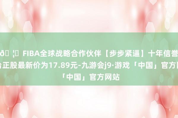 🦄FIBA全球战略合作伙伴【步步紧逼】十年信誉平台正股最新价为17.89元-九游会j9·游戏「中国」官方网站