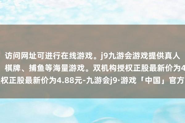 访问网址可进行在线游戏。j9九游会游戏提供真人、体育、电子、彩票、棋牌、捕鱼等海量游戏。双机构授权正股最新价为4.88元-九游会j9·游戏「中国」官方网站