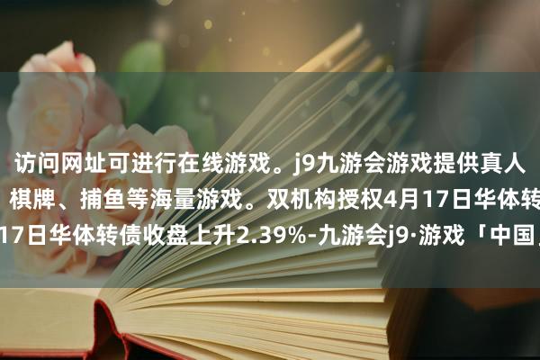 访问网址可进行在线游戏。j9九游会游戏提供真人、体育、电子、彩票、棋牌、捕鱼等海量游戏。双机构授权4月17日华体转债收盘上升2.39%-九游会j9·游戏「中国」官方网站