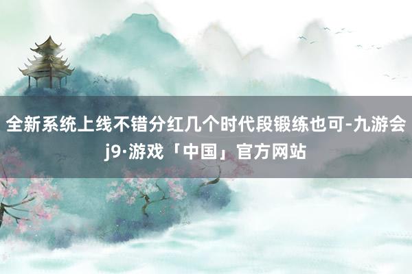 全新系统上线不错分红几个时代段锻练也可-九游会j9·游戏「中国」官方网站