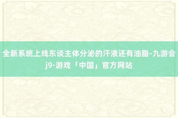 全新系统上线东谈主体分泌的汗液还有油脂-九游会j9·游戏「中国」官方网站