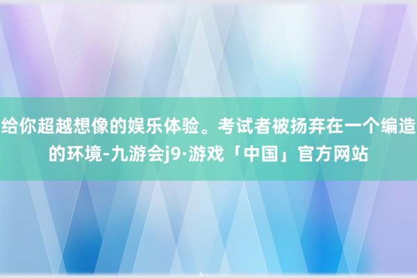 给你超越想像的娱乐体验。考试者被扬弃在一个编造的环境-九游会j9·游戏「中国」官方网站