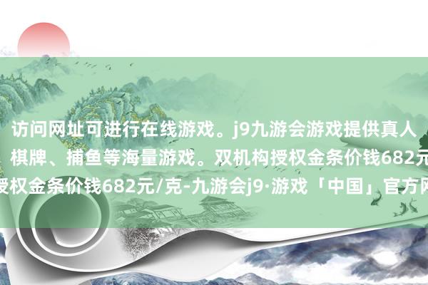 访问网址可进行在线游戏。j9九游会游戏提供真人、体育、电子、彩票、棋牌、捕鱼等海量游戏。双机构授权金条价钱682元/克-九游会j9·游戏「中国」官方网站