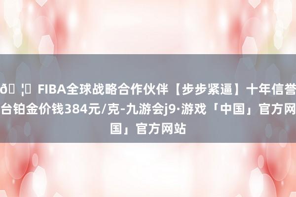 🦄FIBA全球战略合作伙伴【步步紧逼】十年信誉平台铂金价钱384元/克-九游会j9·游戏「中国」官方网站