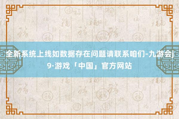 全新系统上线如数据存在问题请联系咱们-九游会j9·游戏「中国」官方网站