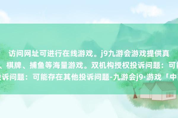 访问网址可进行在线游戏。j9九游会游戏提供真人、体育、电子、彩票、棋牌、捕鱼等海量游戏。双机构授权投诉问题：可能存在其他投诉问题-九游会j9·游戏「中国」官方网站