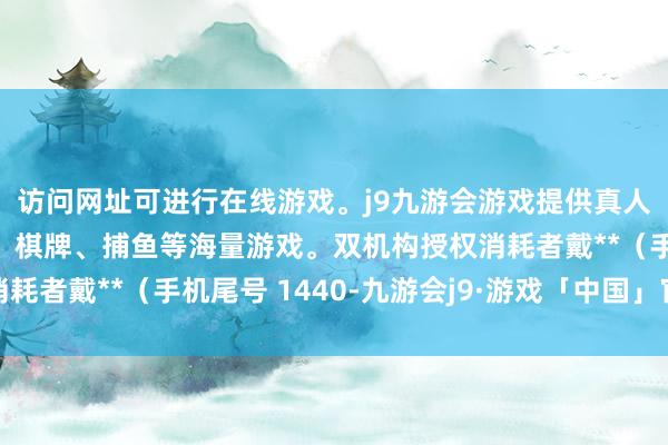 访问网址可进行在线游戏。j9九游会游戏提供真人、体育、电子、彩票、棋牌、捕鱼等海量游戏。双机构授权消耗者戴**（手机尾号 1440-九游会j9·游戏「中国」官方网站