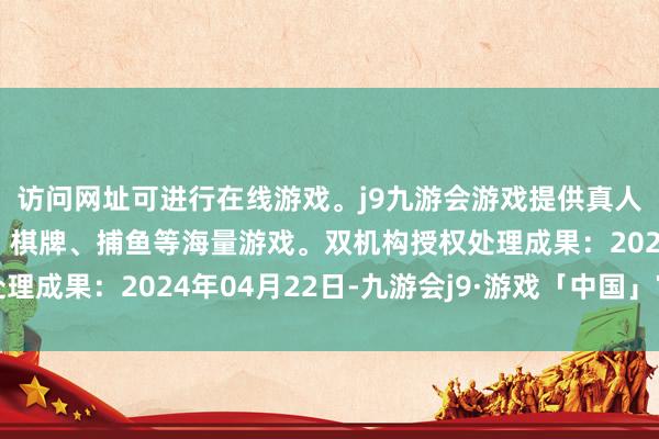 访问网址可进行在线游戏。j9九游会游戏提供真人、体育、电子、彩票、棋牌、捕鱼等海量游戏。双机构授权处理成果：2024年04月22日-九游会j9·游戏「中国」官方网站