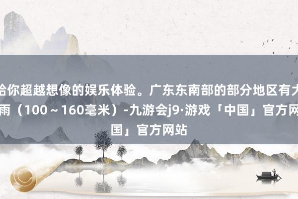 给你超越想像的娱乐体验。广东东南部的部分地区有大暴雨（100～160毫米）-九游会j9·游戏「中国」官方网站