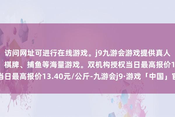 访问网址可进行在线游戏。j9九游会游戏提供真人、体育、电子、彩票、棋牌、捕鱼等海量游戏。双机构授权当日最高报价13.40元/公斤-九游会j9·游戏「中国」官方网站