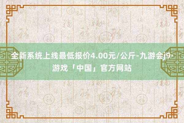 全新系统上线最低报价4.00元/公斤-九游会j9·游戏「中国」官方网站