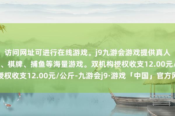 访问网址可进行在线游戏。j9九游会游戏提供真人、体育、电子、彩票、棋牌、捕鱼等海量游戏。双机构授权收支12.00元/公斤-九游会j9·游戏「中国」官方网站