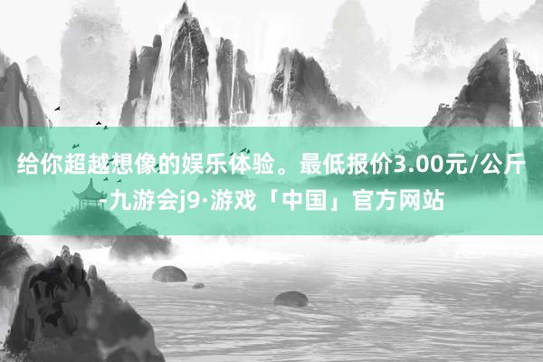 给你超越想像的娱乐体验。最低报价3.00元/公斤-九游会j9·游戏「中国」官方网站