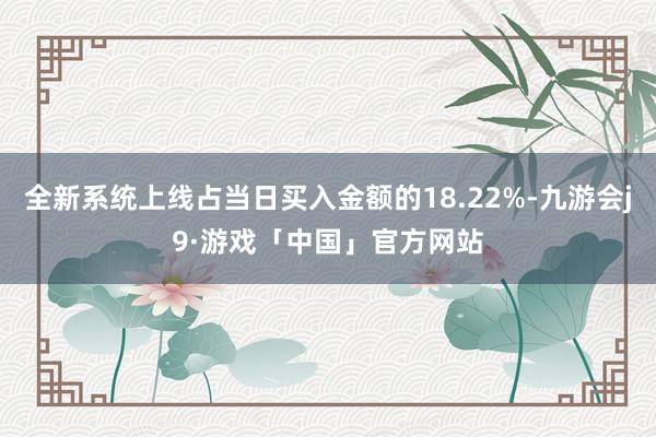 全新系统上线占当日买入金额的18.22%-九游会j9·游戏「中国」官方网站