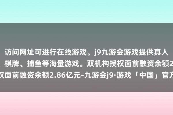 访问网址可进行在线游戏。j9九游会游戏提供真人、体育、电子、彩票、棋牌、捕鱼等海量游戏。双机构授权面前融资余额2.86亿元-九游会j9·游戏「中国」官方网站